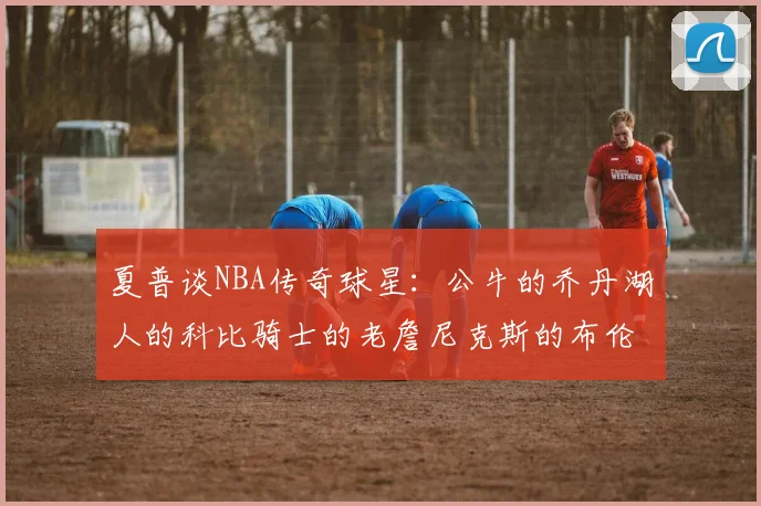 夏普谈NBA传奇球星：公牛的乔丹湖人的科比骑士的老詹尼克斯的布伦森