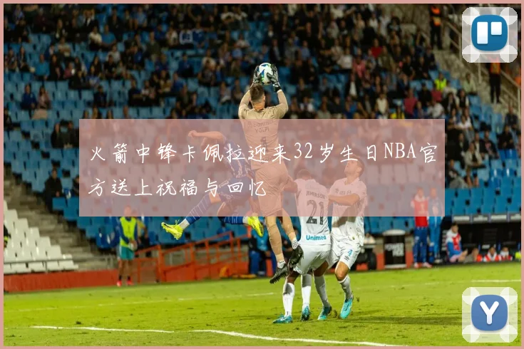 火箭中锋卡佩拉迎来32岁生日NBA官方送上祝福与回忆
