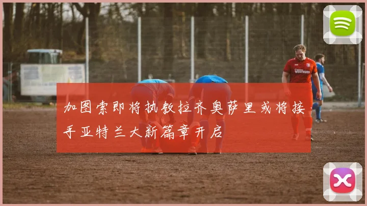 加图索即将执教拉齐奥萨里或将接手亚特兰大新篇章开启