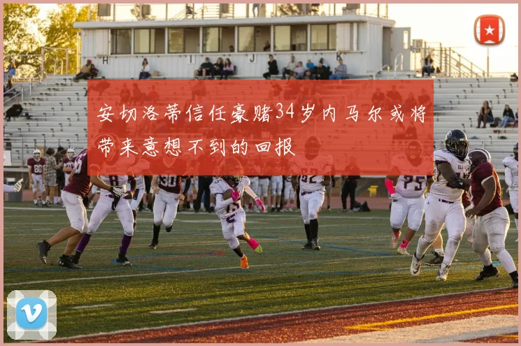 安切洛蒂信任豪赌34岁内马尔或将带来意想不到的回报