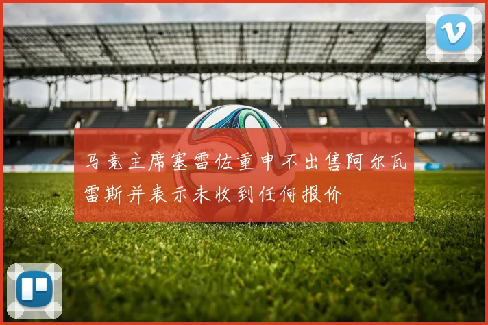 马竞主席塞雷佐重申不出售阿尔瓦雷斯并表示未收到任何报价