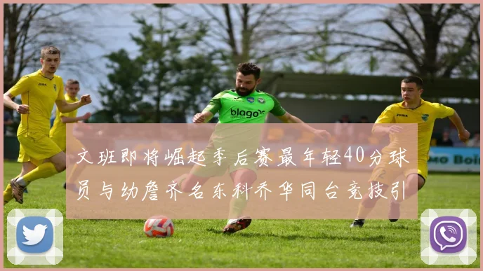 文班即将崛起季后赛最年轻40分球员与幼詹齐名东科乔华同台竞技引关注