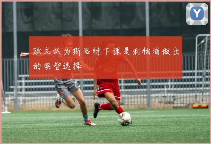 欧文认为斯洛特下课是利物浦做出的明智选择