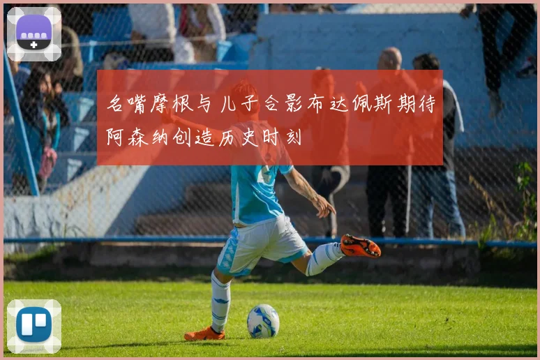 名嘴摩根与儿子合影布达佩斯期待阿森纳创造历史时刻