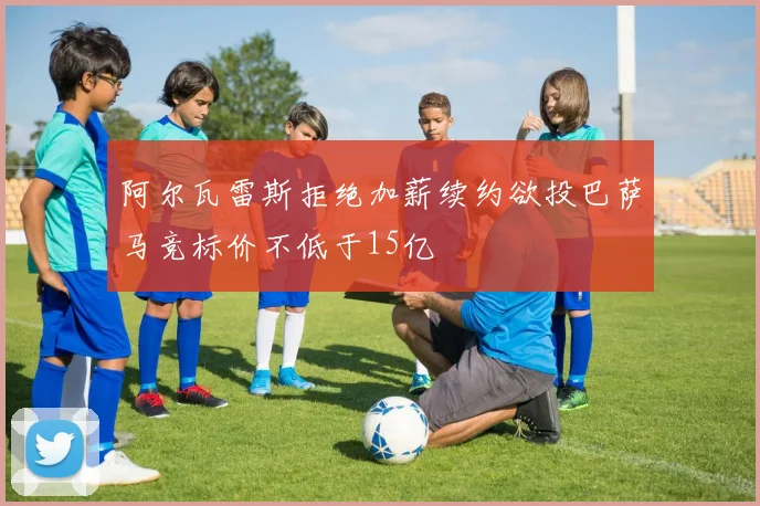 阿尔瓦雷斯拒绝加薪续约欲投巴萨马竞标价不低于15亿