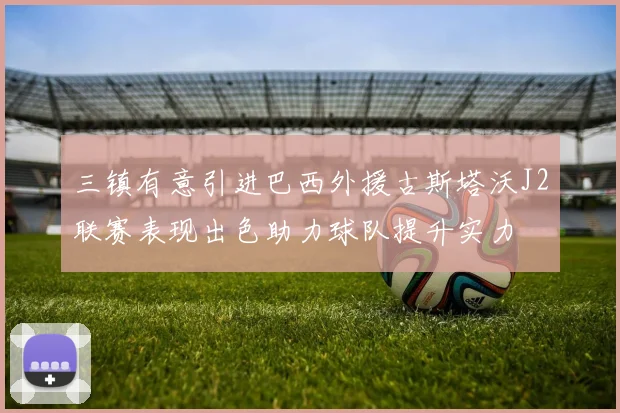 三镇有意引进巴西外援古斯塔沃J2联赛表现出色助力球队提升实力
