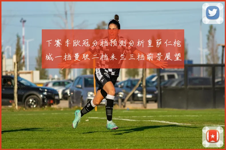 下赛季欧冠分档预测分析皇萨仁枪城一档曼联二档米兰三档前景展望