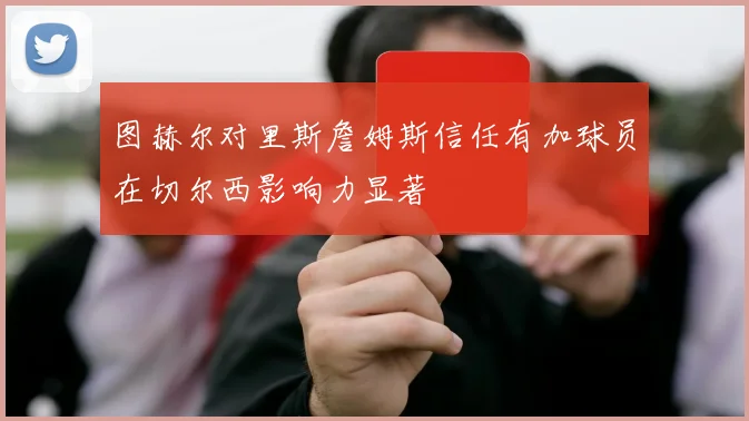 图赫尔对里斯詹姆斯信任有加球员在切尔西影响力显著